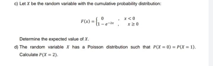 c) Let X be the random variable with the cumulative probability distribution:
F(x) = {₁ - e-²x |
x < 0
x 20
Determine the expected value of X.
d) The random variable X has a Poisson distribution such that P(X= 0) = P(X = 1).
Calculate P(X= 2).