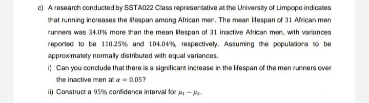 c) A research conducted by SSTA022 Class representative at the University of Limpopo indicates
that running increases the lifespan among African men. The mean lifespan of 31 African men
runners was 34.0% more than the mean lifespan of 31 inactive African men, with variances
reported to be 110.25% and 104.04%, respectively. Assuming the populations to be
approximately normally distributed with equal variances.
i) Can you conclude that there is a significant increase in the lifespan of the men runners over
the inactive men at a = 0.05?
ii) Construct a 95% confidence interval for μ₁ - ₂.