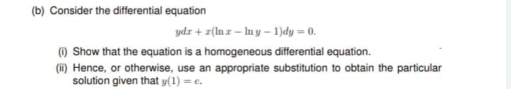 (b) Consider the differential equation
ydr+r(lnx-lny-1)dy = 0.
(i) Show that the equation is a homogeneous differential equation.
(ii) Hence, or otherwise, use an appropriate substitution to obtain the particular
solution given that y(1) = e.