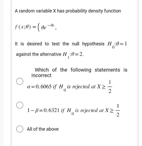 A random variable X has probability density function
f (x; 0) = { 0e - Ox
It is desired to test the null hypothesis H:0=1
against the alternative H₁:0=2.
Which of the following statements is
incorrect
a=0.6065 if His rejected at X>
0
13
1-B=0.6321 if H is rejected at X > 113
0
All of the above