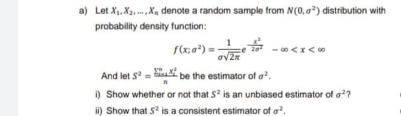 a) Let X₁, X₂,..., X₁ denote a random sample from N(0, ²) distribution with
probability density function:
1
f(x; σ²) = ze 20 -∞0 < x < 00
o√2π
And let S² =
be the estimator of a².
i) Show whether or not that S² is an unbiased estimator of o²?
ii) Show that S² is a consistent estimator of ².
71