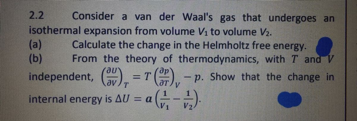 2.2 Consider a van der Waal's gas that undergoes an
isothermal expansion from volume V₁ to volume V₂.
(a)
(b)
Calculate the change in the Helmholtz free energy.
From the theory of thermodynamics, with 7 and V
p. Show that the change in
independent, (a)
T
V
(OV)₁ = 7 (SP),
),
internal energy is AU = a a (1/17 - 12/2).
G
V₂