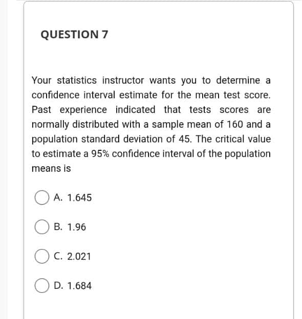 QUESTION 7
Your statistics instructor wants you to determine a
confidence interval estimate for the mean test score.
Past experience indicated that tests scores are
normally distributed with a sample mean of 160 and a
population standard deviation of 45. The critical value
to estimate a 95% confidence interval of the population
means is
A. 1.645
B. 1.96
OC. 2.021
D. 1.684