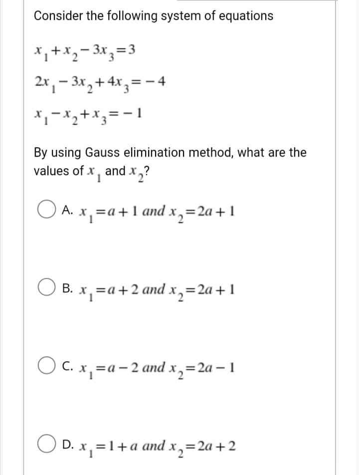 Consider the following system of equations
*, +x,- 3x,=3
2r, – 3x,+ 4x,= - 4
By using Gauss elimination method, what are the
values of x, and x,?
O A. x,=a+ 1 and x,=2a+1
=a+1 and x,=2a +1
А.
О В. х, —а+2and x, %3D2a + 1
O C. x, =a-2 and x,=2a – 1
O D. x, =1+a and x,=2a+2
