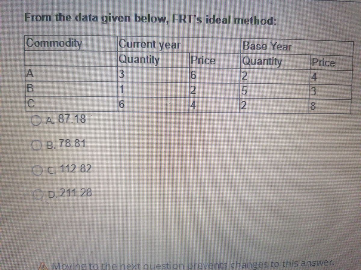 From the data given below, FRT's ideal method:
Commodity
Current year
Base Year
Quantity
Price
Quantity
12
Price
4
3.
A
1
15.
C
6.
2
O A. 87 18
O B. 78.81
Oc 112.82
O D. 211 28
A Moving to the next question prevents changes to this answer.
(6/2/4
