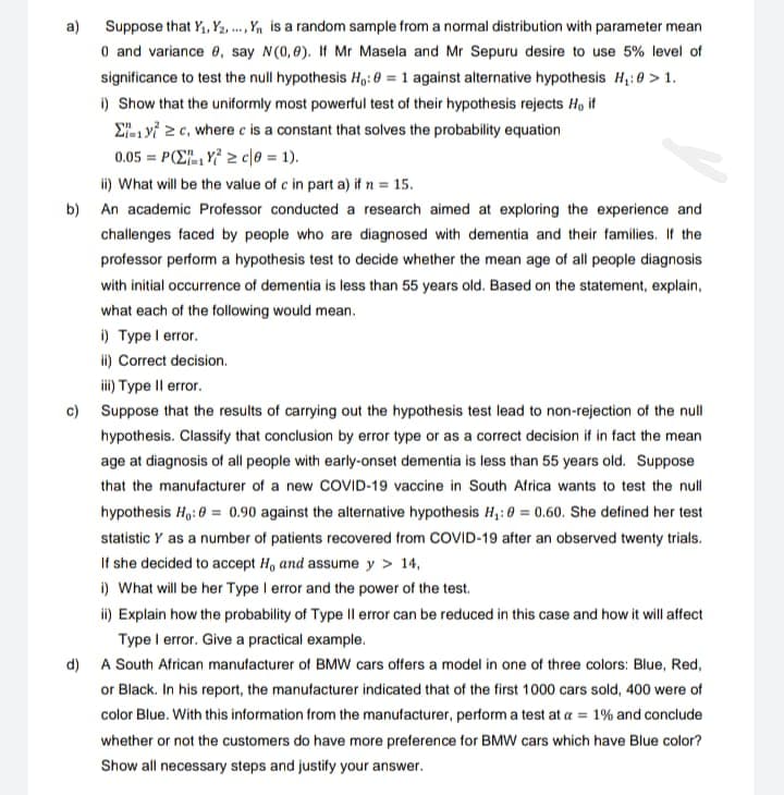 a) Suppose that Y₁, Y₂, ..., Y₁ is a random sample from a normal distribution with parameter mean
0 and variance e, say N(0,0). If Mr Masela and Mr Sepuru desire to use 5% level of
significance to test the null hypothesis Ho: 0 = 1 against alternative hypothesis H₁:0 > 1.
i) Show that the uniformly most powerful test of their hypothesis rejects H, if
Σyc, where c is a constant that solves the probability equation
0.05=PY≥c|0 = 1).
ii) What will be the value of c in part a) if n = 15.
b) An academic Professor conducted a research aimed at exploring the experience and
challenges faced by people who are diagnosed with dementia and their families. If the
professor perform a hypothesis test to decide whether the mean age of all people diagnosis
with initial occurrence of dementia is less than 55 years old. Based on the statement, explain,
what each of the following would mean.
i) Type I error.
ii) Correct decision.
iii) Type II error.
c) Suppose that the results of carrying out the hypothesis test lead to non-rejection of the null
hypothesis. Classify that conclusion by error type or as a correct decision if in fact the mean
age at diagnosis of all people with early-onset dementia is less than 55 years old. Suppose
that the manufacturer of a new COVID-19 vaccine in South Africa wants to test the null
hypothesis Ho: 0= 0.90 against the alternative hypothesis H₁: 0 = 0.60. She defined her test
statistic Y as a number of patients recovered from COVID-19 after an observed twenty trials.
If she decided to accept H, and assume y > 14,
i) What will be her Type I error and the power of the test.
ii) Explain how the probability of Type II error can be reduced in this case and how it will affect
Type I error. Give a practical example.
d) A South African manufacturer of BMW cars offers a model in one of three colors: Blue, Red,
or Black. In his report, the manufacturer indicated that of the first 1000 cars sold, 400 were of
color Blue. With this information from the manufacturer, perform a test at a = 1% and conclude
whether or not the customers do have more preference for BMW cars which have Blue color?
Show all necessary steps and justify your answer.