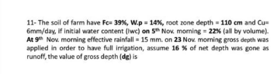 11- The soil of farm have Fc= 39%, W.p 14%, root zone depth = 110 cm and Cu=
6mm/day, if initial water content (Iwc) on 5th Nov. morming = 22% (all by volume).
At 9th Nov. morning effective rainfall = 15 mm. on 23 Nov. morning gross depth was
applied in order to have full irrigation, assume 16 % of net depth was gone as
runoff, the value of gross depth (dg) is
