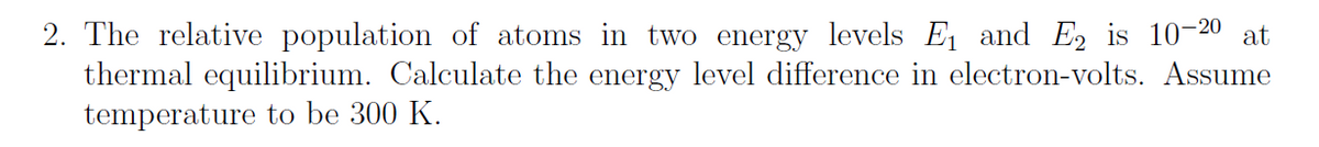 2. The relative population of atoms in two energy levels E and E, is 10-20
thermal equilibrium. Calculate the energy level difference in electron-volts. Assume
temperature to be 300 K.
at
