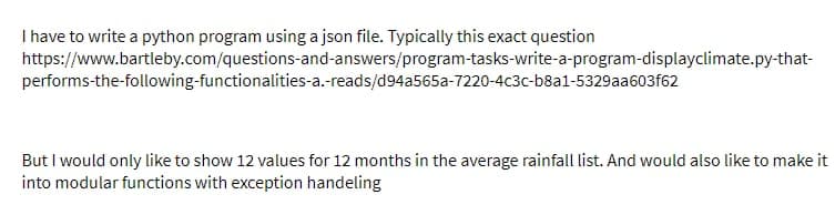 I have to write a python program using a json file. Typically this exact question
https://www.bartleby.com/questions-and-answers/program-tasks-write-a-program-displayclimate.py-that-
performs-the-following-functionalities-a.-reads/d94a565a-7220-4c3c-b8a1-5329aa603f62
But I would only like to show 12 values for 12 months in the average rainfall list. And would also like to make it
into modular functions with exception handeling