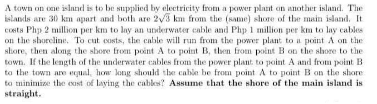 A town on one island is to be supplied by electricity from a power plant on another island. The
islands are 30 km apart and both are 2√3 km from the (same) shore of the main island. It.
costs Php 2 million per km to lay an underwater cable and Php 1 million per km to lay cables
on the shoreline. To cut costs, the cable will run from the power plant to a point A on the
shore, then along the shore from point A to point B, then from point B on the shore to the
town. If the length of the underwater cables from the power plant to point A and from point B
to the town are equal, how long should the cable be from point A to point B on the shore
to minimize the cost of laying the cables? Assume that the shore of the main island is
straight.