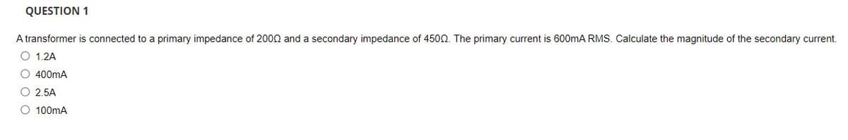 QUESTION 1
A transformer is connected to a primary impedance of 2000 and a secondary impedance of 4500. The primary current is 600mA RMS. Calculate the magnitude of the secondary current.
O 1.2A
O 400mA
O 2.5A
O 100mA
