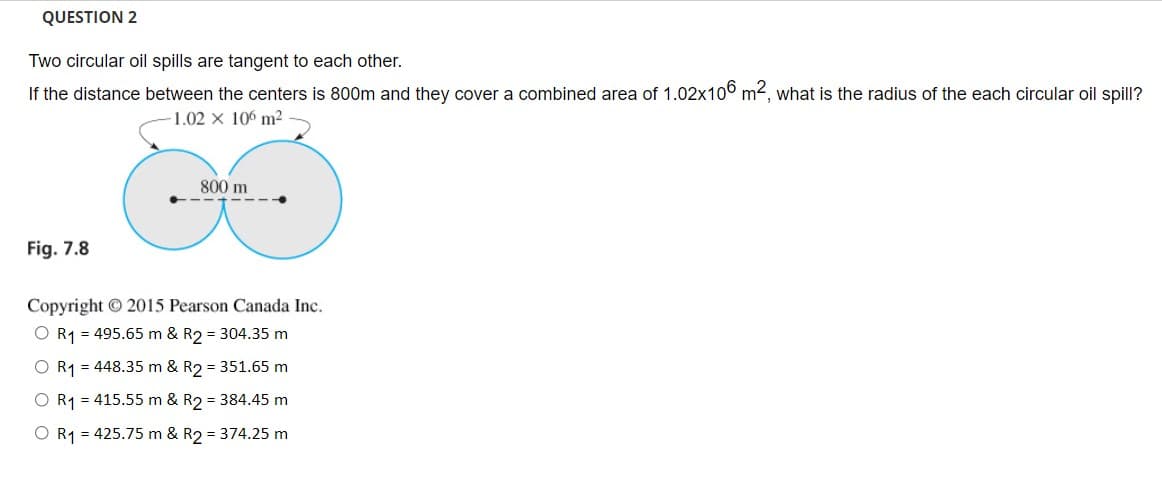 QUESTION 2
Two circular oil spills are tangent to each other.
If the distance between the centers is 800m and they cover a combined area of 1.02x106 m2, what is the radius of the each circular oil spill?
1.02 x 106 m²
800 m
Fig. 7.8
Copyright © 2015 Pearson Canada Inc.
O R1 = 495.65 m & R2 = 304.35 m
O R1 = 448.35 m & R2 = 351.65 m
R1 = 415.55 m & R2 = 384.45 m
O R1 = 425.75 m & R2 = 374.25 m
