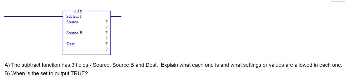 -SUB
Subtract
Source
Source B
Dest
?
?
2
?
?
2
A) The subtract function has 3 fields - Source, Source B and Dest. Explain what each one is and what settings or values are allowed in each one.
B) When is the set to output TRUE?