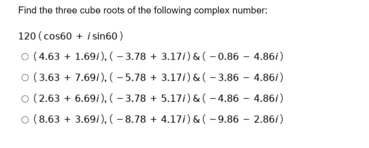 Find the three cube roots of the following complex number:
120 (cos60 + i sin60)
O (4.63 + 1.69i), ( – 3.78 + 3.17i) & ( – 0.86 –- 4.86i)
O (3.63 + 7.69i), (- 5.78 + 3.17i) & ( - 3.86 – 4.86i)
O (2.63 + 6.69i), (- 3.78 + 5.17i) & (- 4.86 - 4.86i)
O (8.63 + 3.69i), (- 8.78 + 4.17i) & ( - 9.86 - 2.86i)
