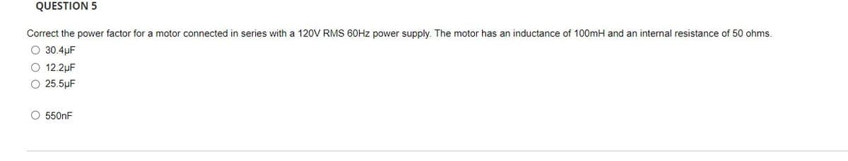 QUESTION 5
Correct the power factor for a motor connected in series with a 120V RMS 60HZ power supply. The motor has an inductance of 100mH and an internal resistance of 50 ohms.
O 30.4µF
O 12.2µF
O 25.5µF
O 550nF
