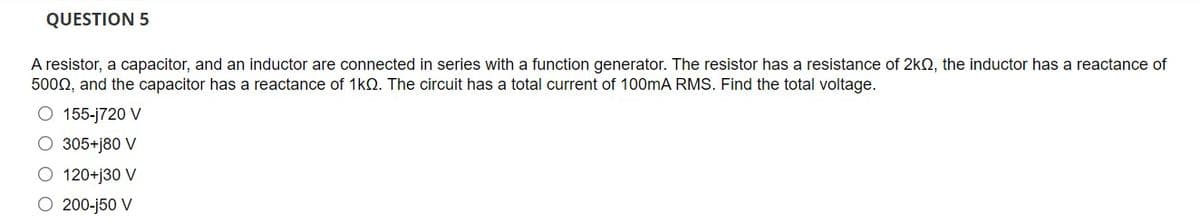 QUESTION 5
A resistor, a capacitor, and an inductor are connected in series with a function generator. The resistor has a resistance of 2kO, the inductor has a reactance of
5000, and the capacitor has a reactance of 1kQ. The circuit has a total current of 100mA RMS. Find the total voltage.
O 155-j720 V
O 305+j80 V
120+j30 V
200-j50 V
