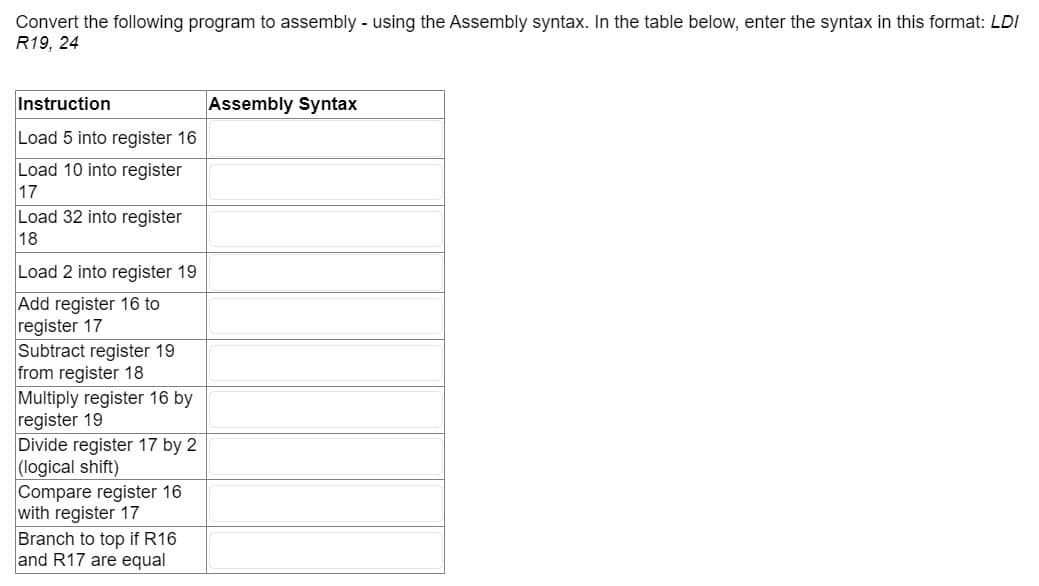 Convert the following program to assembly - using the Assembly syntax. In the table below, enter the syntax in this format: LDI
R19, 24
Instruction
Load 5 into register 16
Load 10 into register
17
Load 32 into register
18
Load 2 into register 19
Add register 16 to
register 17
Subtract register 19
from register 18
Multiply register 16 by
register 19
Divide register 17 by 2
(logical shift)
Compare register 16
with register 17
Branch to top if R16
and R17 are equal
Assembly Syntax