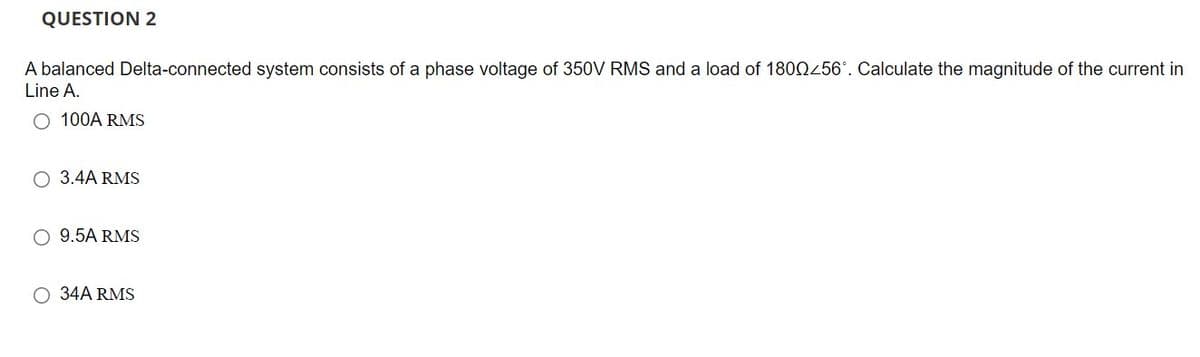 QUESTION 2
A balanced Delta-connected system consists of a phase voltage of 350V RMS and a load of 180Q456°. Calculate the magnitude of the current in
Line A.
O 100A RMS
O 3.4A RMS
O 9.5A RMS
O 34A RMS
