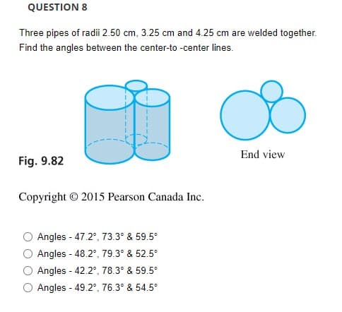 QUESTION 8
Three pipes of radii 2.50 cm, 3.25 cm and 4.25 cm are welded together.
Find the angles between the center-to -center lines.
End view
Fig. 9.82
Copyright © 2015 Pearson Canada Inc.
Angles - 47.2°, 73.3° & 59.5°
Angles - 48.2°, 79.3° & 52.5°
Angles - 42.2°, 78.3° & 59.5°
O Angles - 49.2°, 76.3° & 54.5°
