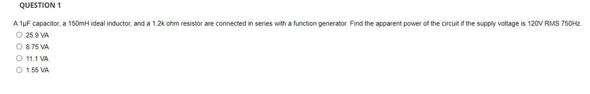 QUESTION 1
A 1µF capacitor, a 150mH ideal inductor, and a 1.2k ohm resistor are connected in series with a function generator. Find the apparent power of the circuit if the supply voltage is 120V RMS 750HZ.
O 25.9 VA
O 8.75 VA
O 11.1 VA
O 1.55 VA
