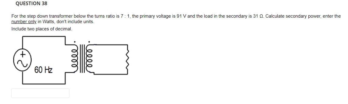 QUESTION 38
For the step down transformer below the turns ratio is 7:1, the primary voltage is 91 V and the load in the secondary is 31 Q. Calculate secondary power, enter the
number only in Watts, don't include units.
Include two places of decimal.
60 Hz
elle
lell
