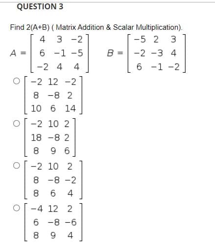 QUESTION 3
Find 2(A+B) ( Matrix Addition & Scalar Multiplication).
3 -2]
6 -1 -5
4
-5 2 3
A =
B =
-2 -3 4
-2 4
4
6 -1 -2
-2 12 -2
8 -8 2
10 6 14
-2 10 2
18 -8 2
8
9 6
-2 10 2
8 -8 -2
8.
6
4
-4 12 2
6 -8 -6
9
4
