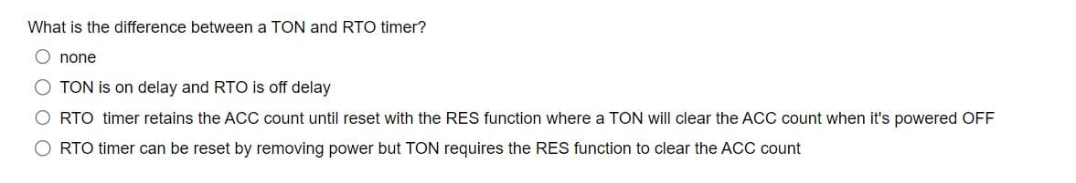 What is the difference between a TON and RTO timer?
Onone
O TON is on delay and RTO is off delay
RTO timer retains the ACC count until reset with the RES function where a TON will clear the ACC count when it's powered OFF
O RTO timer can be reset by removing power but TON requires the RES function to clear the ACC count