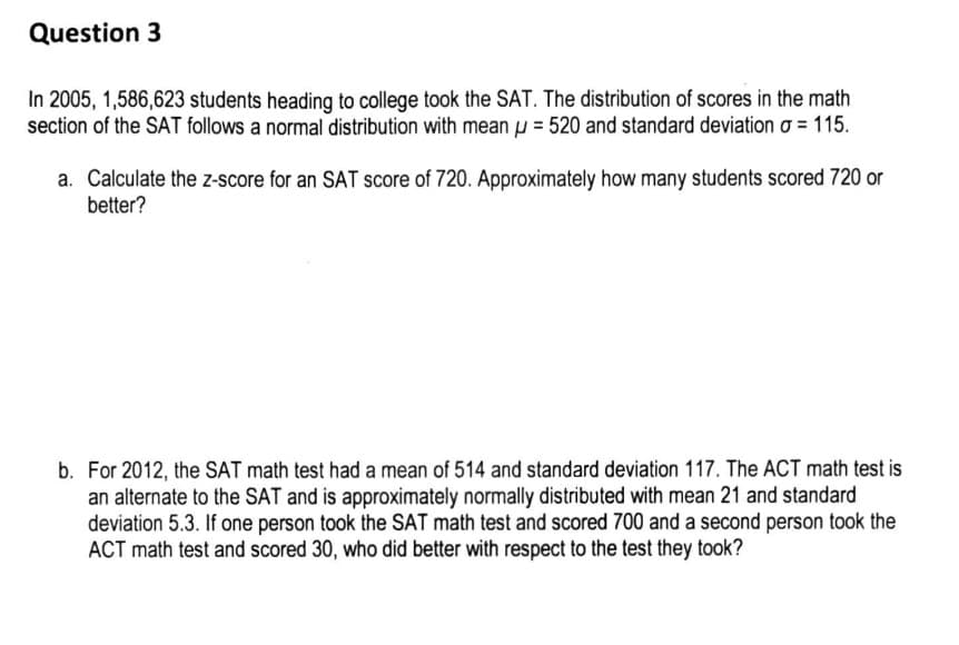 Question 3
In 2005, 1,586,623 students heading to college took the SAT. The distribution of scores in the math
section of the SAT follows a normal distribution with mean = 520 and standard deviation o = 115.
a. Calculate the z-score for an SAT score of 720. Approximately how many students scored 720 or
better?
b. For 2012, the SAT math test had a mean of 514 and standard deviation 117. The ACT math test is
an alternate to the SAT and is approximately normally distributed with mean 21 and standard
deviation 5.3. If one person took the SAT math test and scored 700 and a second person took the
ACT math test and scored 30, who did better with respect to the test they took?