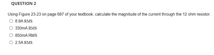 QUESTION 2
Using Figure 23-23 on page 687 of your textbook, calculate the magnitude of the current through the 12 ohm resistor.
O 8.9A RMS
330mA RMS
850mA RMS
O 2.5A RMS
