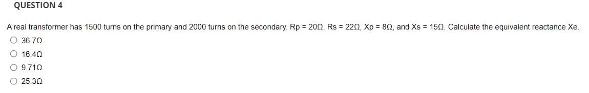 QUESTION 4
A real transformer has 1500 turns on the primary and 2000 turns on the secondary. Rp = 200, Rs = 220, Xp = 80, and Xs = 150. Calculate the equivalent reactance Xe.
O 36.70
O 16.40
O 9.710
O 25.30
