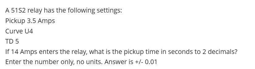 A 51S2 relay has the following settings:
Pickup 3.5 Amps
Curve U4
TD 5
If 14 Amps enters the relay, what is the pickup time in seconds to 2 decimals?
Enter the number only, no units. Answer is +/- 0.01