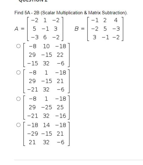 Find 5A - 2B (Scalar Multiplication & Matrix Subtraction).
-2 1 -2
-1 2
4
A =
-1 3
B = -2 5 -3
%3D
-3 6 -2
3 -1 -2
-8
10 -18
29 -15 22
-15 32
-6
-8
1
-18
29 -15 21
-21 32
-6
-8
1
- 18
29 -25 25
-21 32 -16
- 18 14 -18
-29 -15 21
21
32
-6
