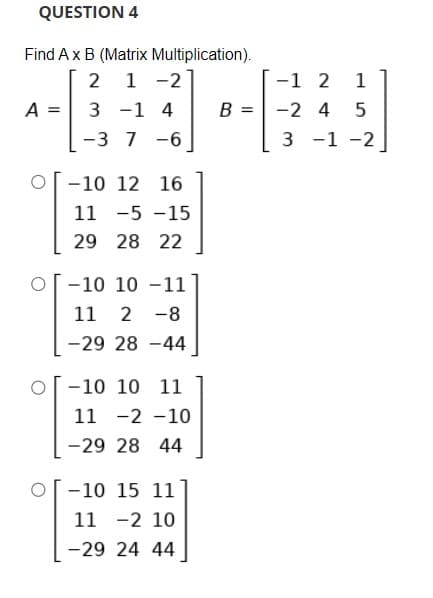 QUESTION 4
Find Ax B (Matrix Multiplication).
2 1 -2
-1 2
1
A =
3 -1 4
B = -2 4
-3 7 -6
3 -1 -2
-10 12 16
11 -5 -15
29 28 22
-10 10 -11
11 2 -8
-29 28 -44
-10 10 11
11 -2 -10
-29 28 44
-10 15 11
11 -2 10
-29 24 44
