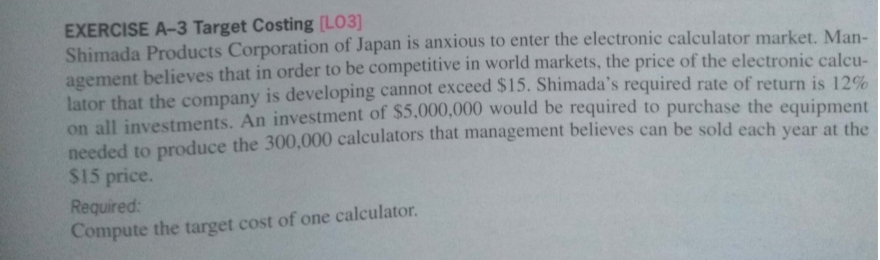 EXERCISE A-3 Target Costing [LO3]
Shimada Products Corporation of Japan is anxious to enter the electronic calculator market. Man-
agement believes that in order to be competitive in world markets, the price of the electronic calcu-
lator that the company is developing cannot exceed $15. Shimada's required rate of return is 12%
on all investments. An investment of $5,000,000 would be required to purchase the equipment
needed to produce the 300,000 calculators that management believes can be sold each vear at the
$15 price.
Required:
Compute the target cost of one calculator.
