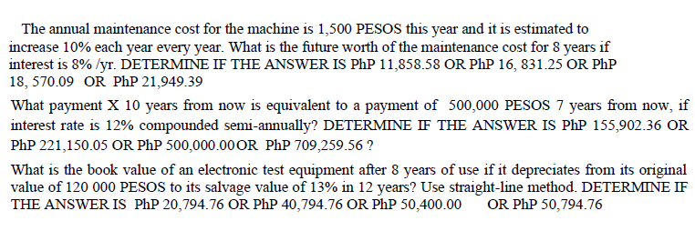 The annual maintenance cost for the machine is 1,500 PESOS this year and it is estimated to
increase 10% each year every year. What is the future worth of the maintenance cost for 8 years if
interest is 8%/yr. DETERMINE IF THE ANSWER IS PhP 11,858.58 OR PhP 16, 831.25 OR PhP
18, 570.09 OR PhP 21,949.39
What payment X 10 years from now is equivalent to a payment of 500,000 PESOS 7 years from now, if
interest rate is 12% compounded semi-annually? DETERMINE IF THE ANSWER IS PhP 155,902.36 OR
PhP 221,150.05 OR PhP 500,000.00 OR PhP 709,259.56?
What is the book value of an electronic test equipment after 8 years of use if it depreciates from its original
value of 120 000 PESOS to its salvage value of 13% in 12 years? Use straight-line method. DETERMINE IF
THE ANSWER IS PhP 20,794.76 OR PhP 40,794.76 OR PhP 50,400.00
OR PhP 50,794.76