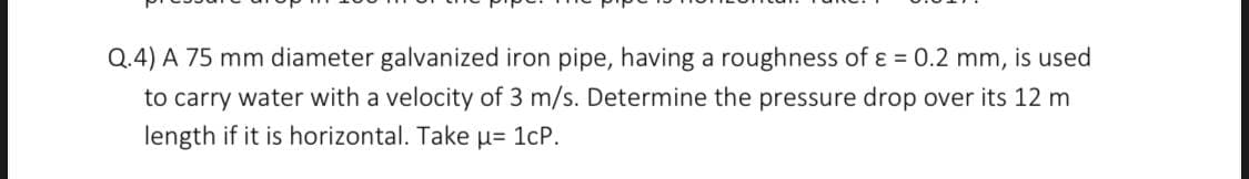 Q.4) A 75 mm diameter galvanized iron pipe, having a roughness of ε = 0.2 mm, is used
to carry water with a velocity of 3 m/s. Determine the pressure drop over its 12 m
length if it is horizontal. Take µ= 1cP.