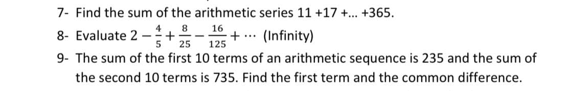 7- Find the sum of the arithmetic series 11 +17 +... +365.
4
8
16
8- Evaluate 2 +
5
25
125
9- The sum of the first 10 terms of an arithmetic sequence is 235 and the sum of
the second 10 terms is 735. Find the first term and the common difference.
+ ... (Infinity)