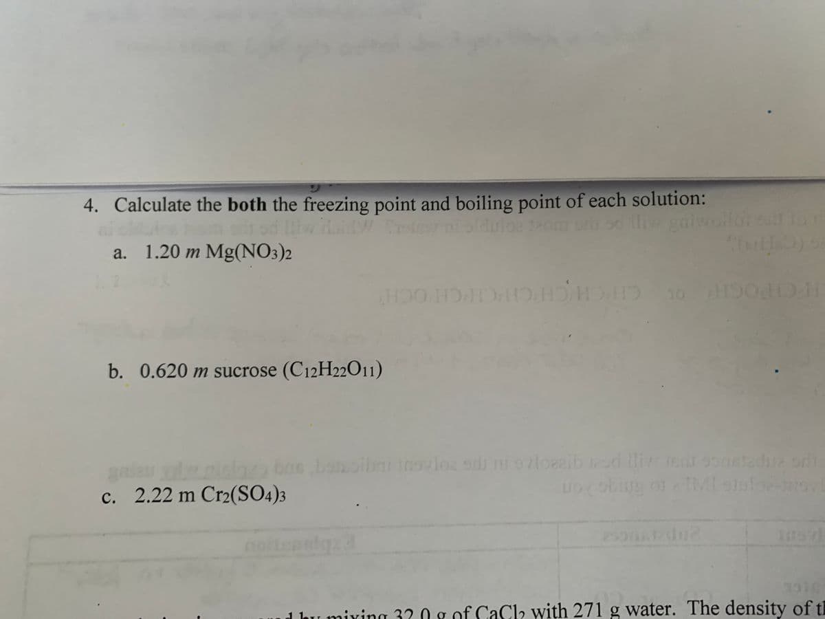 4. Calculate the both the freezing point and boiling point of each solution:
Ifw Holdw. tr
Protev ni olduloe team oris od thiw galwollot call to r
a. 1.20 m Mg(NO3)2
SIMHO) S
ноо номно но н
10 H500 H
b. 0.620 m sucrose (C12H22011)
gad
c. 2.22 m Cr2(SO4)3
batoibai insvloz sdu ni 97loezib 12sd lliw edi 9onstadua ori
Looking of TMI stufo-trov
noitensiqz3
1 hu mixing 3? Og of CaCl with 271 g water. The density of th