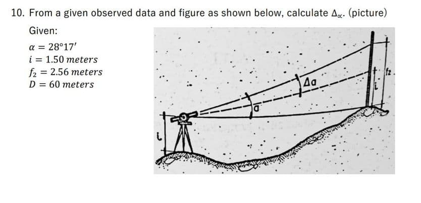 10. From a given observed data and figure as shown below, calculate Ag. (picture)
Given:
a = 28°17'
i = 1.50 meters
f2 = 2.56 meters
D = 60 meters
Aa
