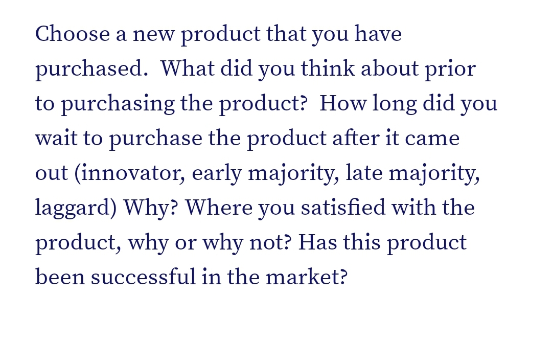 Choose a new product that you have
purchased. What did you think about prior
to purchasing the product? How long did you
wait to purchase the product after it came
out (innovator, early majority, late majority,
laggard) Why? Where you satisfied with the
product, why or why not? Has this product
been successful in the market?
