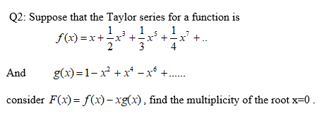 Q2: Suppose that the Taylor series for a function is
1
1
f(x) =x+-x' +x' +÷x' +..
2
1
3
4
And
g(x)=1-x² +x* - x°
consider F(x) = f(x)– xg(x), find the multiplicity of the root x=0.

