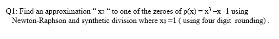 Q1: Find an approximation “ x2 “ to one of the zeroes of p(x) = x³ -x -1 using
Newton-Raphson and synthetic division where xo =1 ( using four digit rounding).
