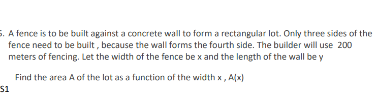 5. A fence is to be built against a concrete wall to form a rectangular lot. Only three sides of the
fence need to be built , because the wall forms the fourth side. The builder will use 200
meters of fencing. Let the width of the fence be x and the length of the wall be y
Find the area A of the lot as a function of the width x , A(x)
S1
