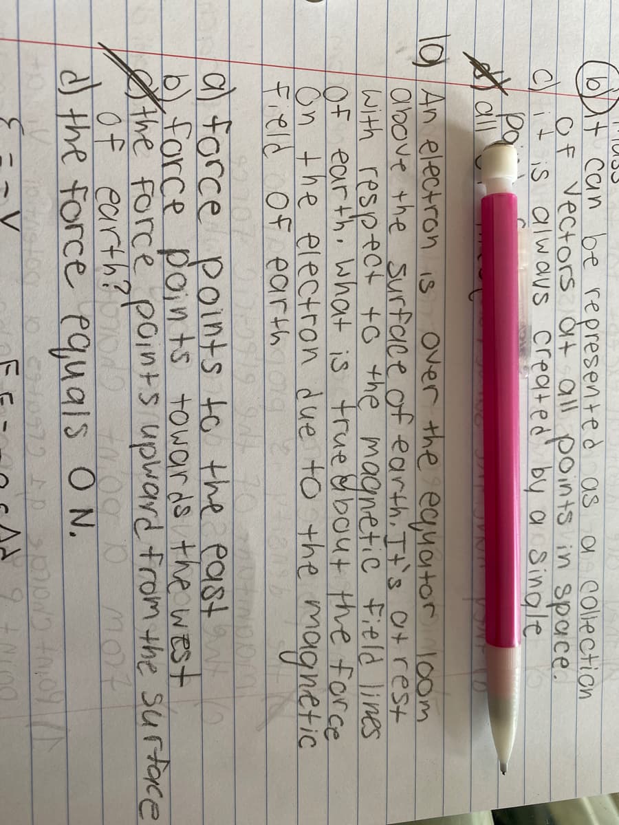 bt can be represented as
Of vectors dt all points in space.
Cit is alw aus created' by a sinale
a collection
cll
l0 An electron is
above the surface of earth It's atrest
with respect to the magnetic Field lines
Of earth, What is trueabout the force
ŏn the electron due to the magnetic
Field Of earth ag 2
Over the eayator l0om
a) force
b) force points towar ds the west
the Force p0ints upward from the surtace
of earth?
d) the force equals ON.
points to the east
