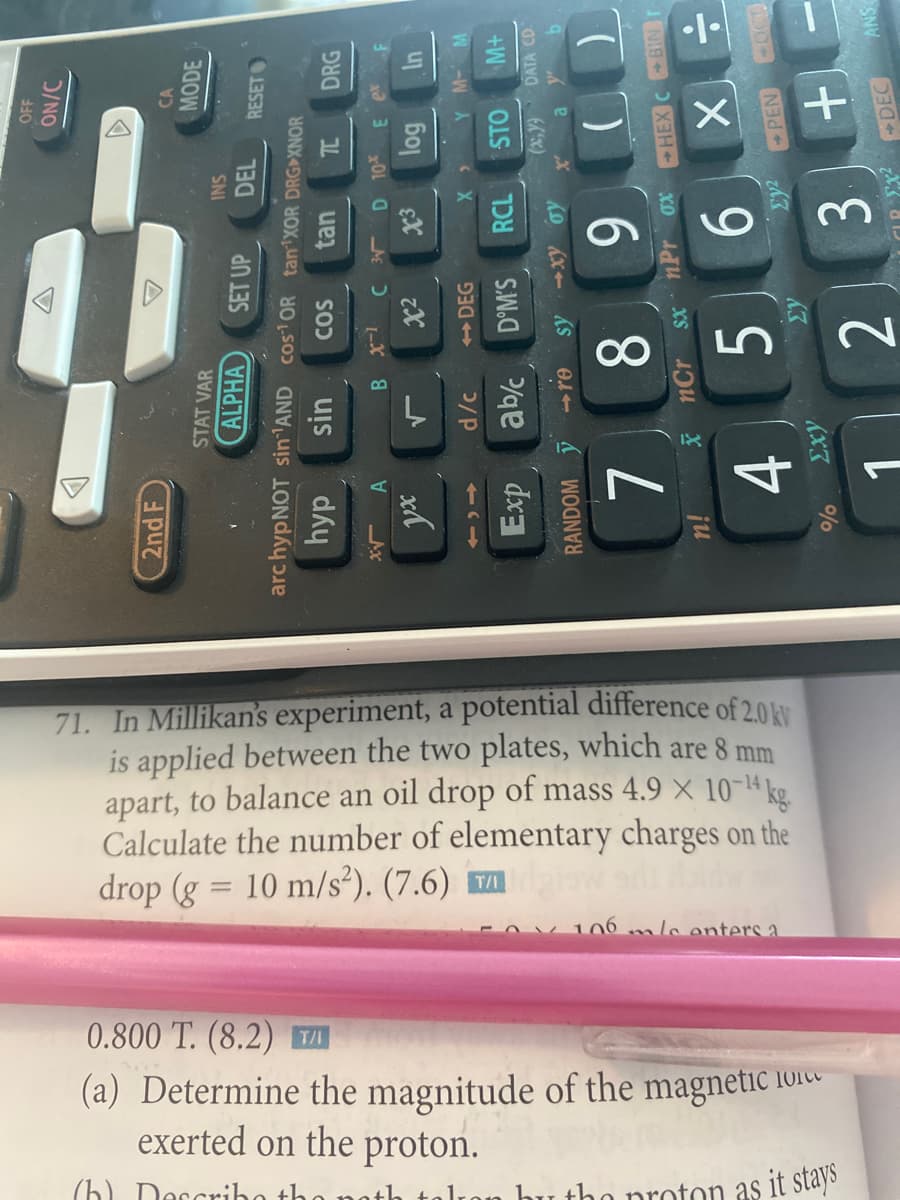 4+
71. In Millikan's experiment, a potential difference of 2.0
is applied between the two plates, which are 8 mm
apart, to balance an oil drop of mass 4.9 × 10-4 kg.
Calculate the number of elementary charges on the
drop (g = 10 m/s²). (7.6) m
106 mlo enters a
0.800 T. (8.2) TI
(a) Determine the magnitude of the magnetic 101
exerted on the proton.
(h) Dorcriho th
tolro
tho proton as it stays
OFF
/NO
2nd F
CA
MODE
STAT VAR
ALPHA
SNI
DEL
SET UP
RESET
arc hypNOT sin1AND cos OR tan XOR DRGXNOR
dhy
sin
COS
DRG
D 10 E
A
uj
DEG
STO
Exp
abc
D°M'S
DATA CD.
-xy oy
RANDOM re
6
sx*nPr ox CHEX CBINr
ju
5.
2.
1.
ANS
3.
DEC
