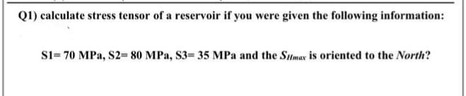 Q1) calculate stress tensor of a reservoir if you were given the following information:
S1= 70 MPa, S2- 80 MPa, S3 35 MPa and the Sumax is oriented to the North?
