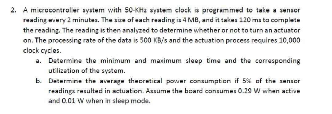2. A microcontroller system with 50-KHz system clock is programmed to take a sensor
reading every 2 minutes. The size of each reading is 4 MB, and it takes 120 ms to complete
the reading. The reading is then analyzed to determine whether or not to turn an actuator
on. The processing rate of the data is 500 KB/s and the actuation process requires 10,000
clock cycles.
a.
Determine the minimum and maximum sleep time and the corresponding
utilization of the system.
b. Determine the average theoretical power consumption if 5% of the sensor
readings resulted in actuation. Assume the board consumes 0.29 W when active
and 0.01 W when in sleep mode.