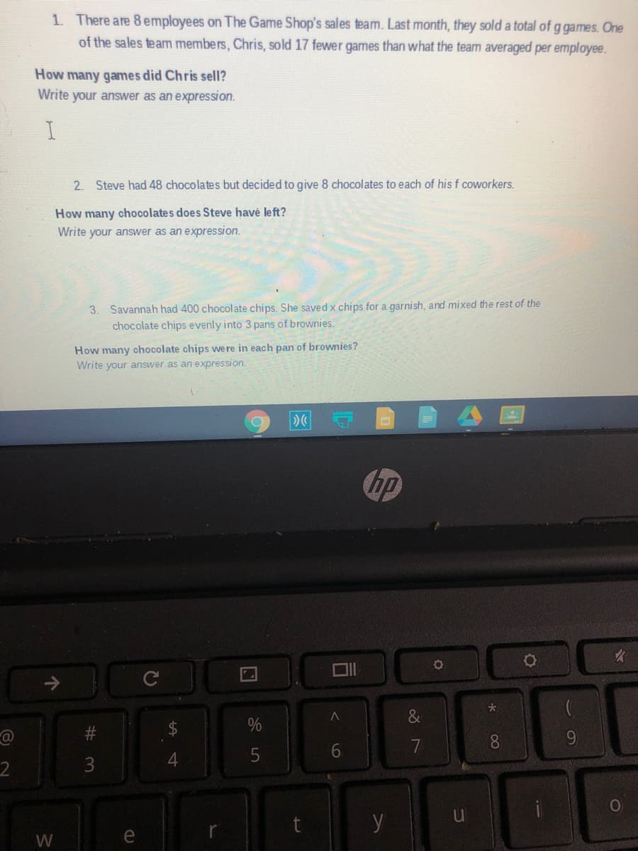 1. There are 8 employees on The Game Shop's sales team. Last month, they sold a total of g games. One
of the sales team members, Chris, sold 17 fewer games than what the team averaged per employee.
How many games did Chris sell?
Write your answer as an expression.
2. Steve had 48 chocolates but decided to give 8 chocolates to each of his f coworkers.
How many chocolates does Steve havé left?
Write your answer as an expression.
3. Savannah had 400 chocolate chips. She saved x chips for a garnish, and mixed the rest of the
chocolate chips evenly into 3 pans of brownies.
How many chocolate chips we re in each pan of brownies?
Write your answer as an expression.
4国
hp
&
7
8.
9.
3
y
W
e
69
个
