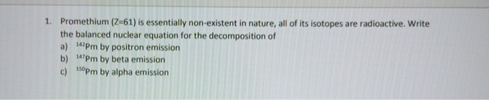 Promethium (Z-61) is essentially non-existent in nature, all of its isotopes are radioactive. Write
the balanced nuclear equation for the decomposition of
a) 14Pm by positron emission
b) 14Pm by beta emission
c) 10Pm by alpha emission
