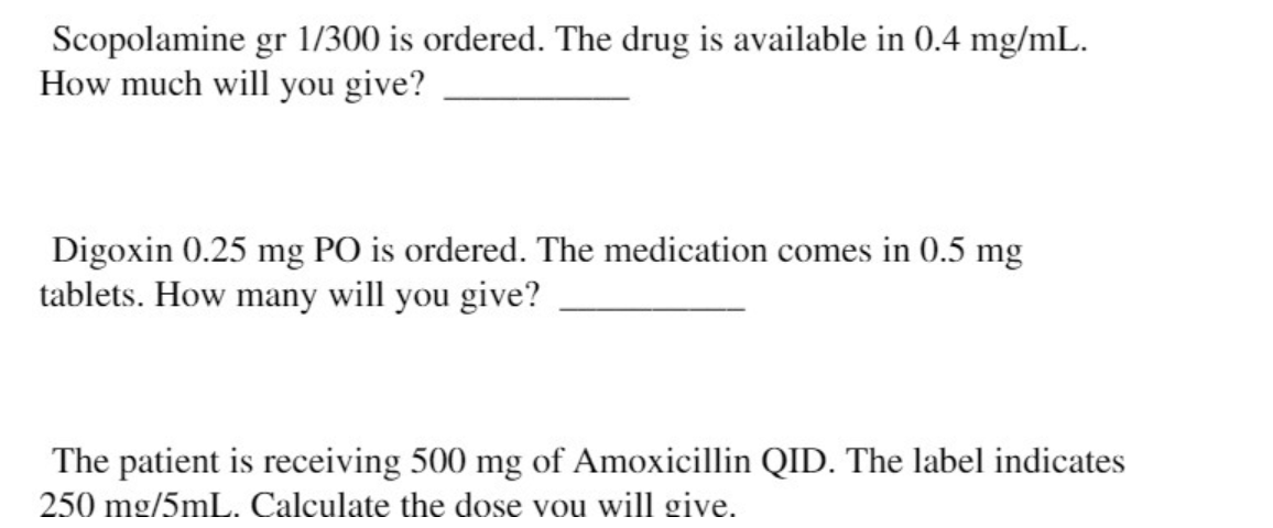 Scopolamine gr 1/300 is ordered. The drug is available in 0.4 mg/mL.
How much will you give?
Digoxin 0.25 mg PO is ordered. The medication comes in 0.5 mg
tablets. How many will you give?
The patient is receiving 500 mg of Amoxicillin QID. The label indicates
250 mg/5mL. Calculate the dose vou will give.
